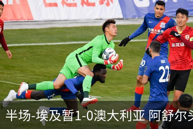 半场-埃及暂1-0澳大利亚 阿舒尔头球破门哈菲兹助攻沃尔帕托中框