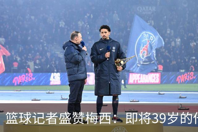 篮球记者盛赞梅西：即将39岁的他依旧无与伦比 梅西之后再无梅西