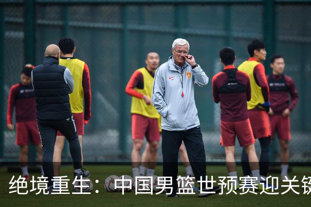 绝境重生：中国男篮世预赛迎关键第二阶段 拼搏定能破局